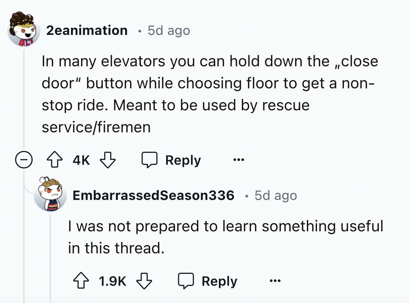 screenshot - 2eanimation 5d ago In many elevators you can hold down the close door" button while choosing floor to get a non stop ride. Meant to be used by rescue servicefiremen 4K . EmbarrassedSeason336 5d ago I was not prepared to learn something useful